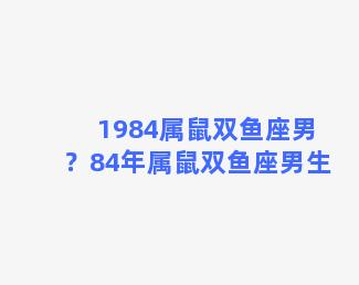 1984属鼠双鱼座男？84年属鼠双鱼座男生