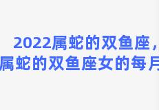 2022属蛇的双鱼座，2022属蛇的双鱼座女的每月运势