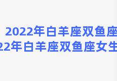 2022年白羊座双鱼座？2022年白羊座双鱼座女生运势