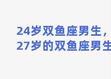 24岁双鱼座男生，27岁的双鱼座男生