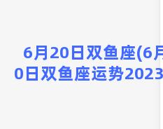 6月20日双鱼座(6月20日双鱼座运势2023年)