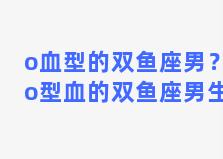 o血型的双鱼座男？o型血的双鱼座男生