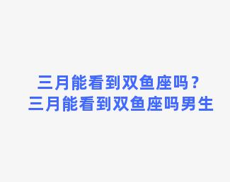 三月能看到双鱼座吗？三月能看到双鱼座吗男生