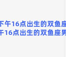 下午16点出生的双鱼座(下午16点出生的双鱼座男生)