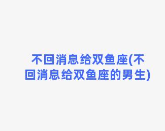 不回消息给双鱼座(不回消息给双鱼座的男生)