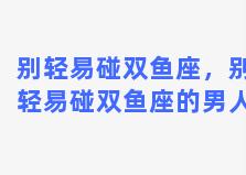 别轻易碰双鱼座，别轻易碰双鱼座的男人