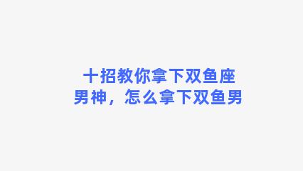 十招教你拿下双鱼座男神，怎么拿下双鱼男