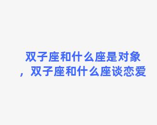 双子座和什么座是对象，双子座和什么座谈恋爱