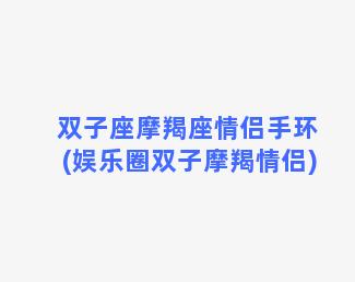 双子座摩羯座情侣手环(娱乐圈双子摩羯情侣)