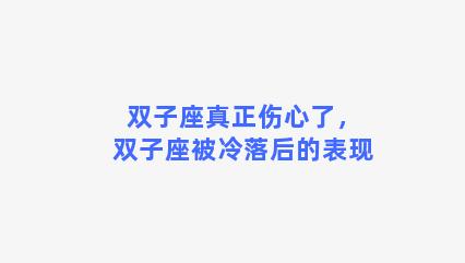 双子座真正伤心了，双子座被冷落后的表现