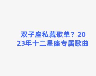 双子座私藏歌单？2023年十二星座专属歌曲