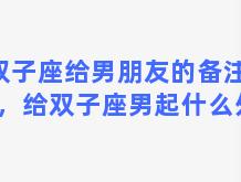 双子座给男朋友的备注名称，给双子座男起什么外号