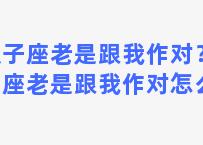 双子座老是跟我作对？双子座老是跟我作对怎么办