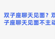 双子座聊天见面？双子座聊天见面不主动