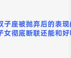 双子座被抛弃后的表现(双子女彻底断联还能和好吗)