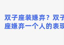 双子座装嫌弃？双子座嫌弃一个人的表现