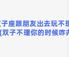 双子座跟朋友出去玩不理我(双子不理你的时候咋办)