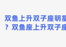 双鱼上升双子座明星？双鱼座上升双子座