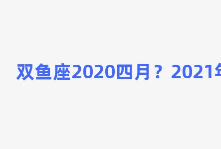 双鱼座2020四月？2021年双鱼座4月