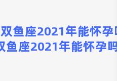 双鱼座2021年能怀孕吗，双鱼座2021年能怀孕吗女孩