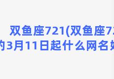 双鱼座721(双鱼座72年的3月11日起什么网名好呢)