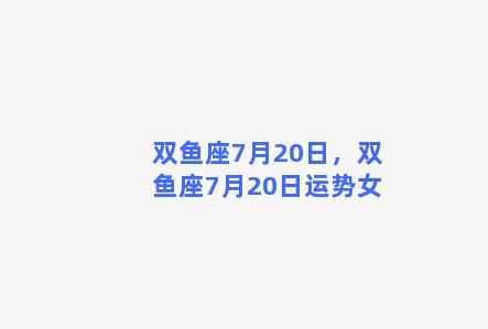 双鱼座7月20日，双鱼座7月20日运势女