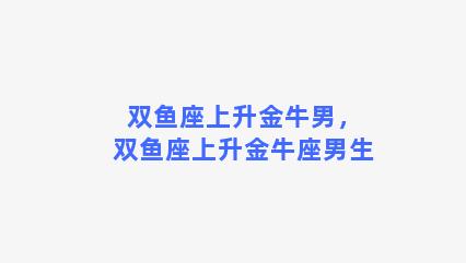 双鱼座上升金牛男，双鱼座上升金牛座男生