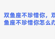 双鱼座不珍惜你，双鱼座不珍惜你怎么办