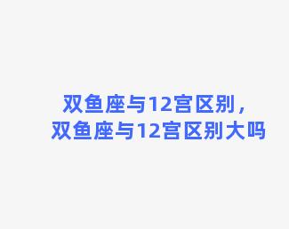 双鱼座与12宫区别，双鱼座与12宫区别大吗