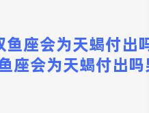 双鱼座会为天蝎付出吗，双鱼座会为天蝎付出吗男生