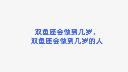 双鱼座会做到几岁，双鱼座会做到几岁的人