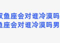 双鱼座会对谁冷漠吗(双鱼座会对谁冷漠吗男生)