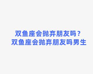 双鱼座会抛弃朋友吗？双鱼座会抛弃朋友吗男生