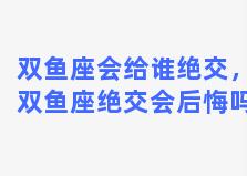 双鱼座会给谁绝交，双鱼座绝交会后悔吗