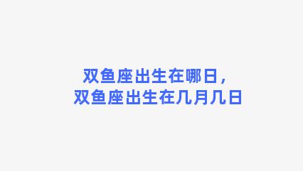 双鱼座出生在哪日，双鱼座出生在几月几日