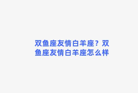 双鱼座友情白羊座？双鱼座友情白羊座怎么样