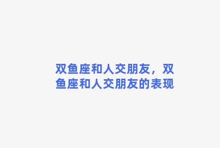 双鱼座和人交朋友，双鱼座和人交朋友的表现