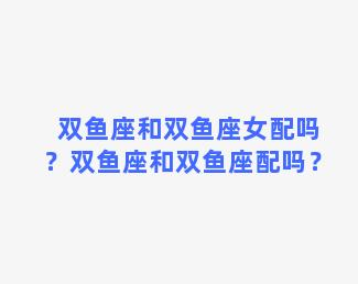 双鱼座和双鱼座女配吗？双鱼座和双鱼座配吗？