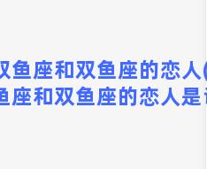 双鱼座和双鱼座的恋人(双鱼座和双鱼座的恋人是谁)