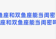 双鱼座和双鱼座能当闺密吗，双鱼座和双鱼座能当闺密吗男生