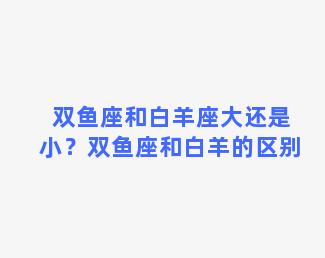 双鱼座和白羊座大还是小？双鱼座和白羊的区别