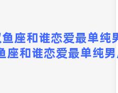 双鱼座和谁恋爱最单纯男，双鱼座和谁恋爱最单纯男朋友