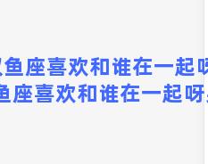 双鱼座喜欢和谁在一起呀，双鱼座喜欢和谁在一起呀男生