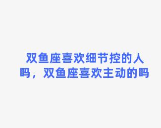 双鱼座喜欢细节控的人吗，双鱼座喜欢主动的吗