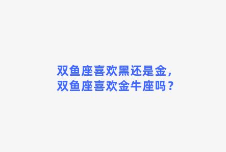 双鱼座喜欢黑还是金，双鱼座喜欢金牛座吗？