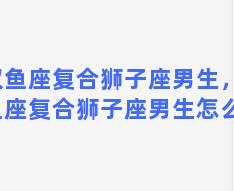 双鱼座复合狮子座男生，双鱼座复合狮子座男生怎么样