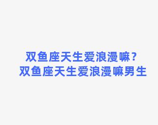 双鱼座天生爱浪漫嘛？双鱼座天生爱浪漫嘛男生