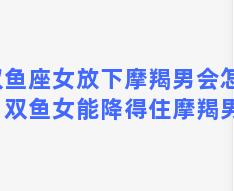 双鱼座女放下摩羯男会怎样？双鱼女能降得住摩羯男吗