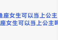 双鱼座女生可以当上公主吗？双鱼座女生可以当上公主吗知乎