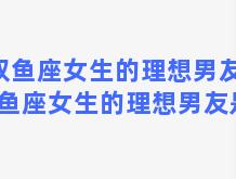 双鱼座女生的理想男友，双鱼座女生的理想男友是谁